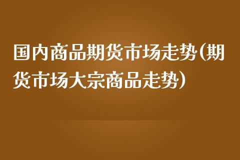 国内商品期货市场走势(期货市场大宗商品走势)_https://www.qianjuhuagong.com_期货百科_第1张