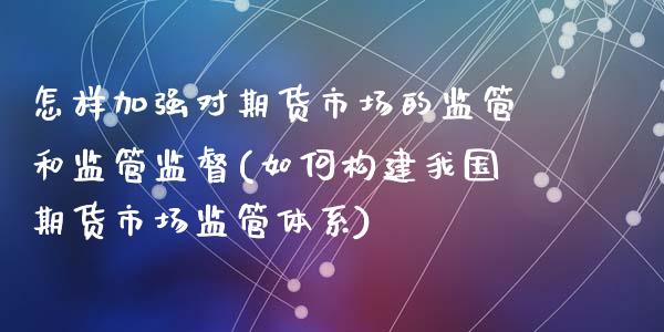 怎样加强对期货市场的监管和监管监督(如何构建我国期货市场监管体系)_https://www.qianjuhuagong.com_期货直播_第1张