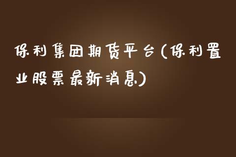 保利集团期货平台(保利置业股票最新消息)_https://www.qianjuhuagong.com_期货百科_第1张