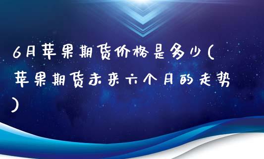 6月苹果期货价格是多少(苹果期货未来六个月的走势)_https://www.qianjuhuagong.com_期货开户_第1张