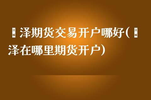 菏泽期货交易开户哪好(菏泽在哪里期货开户)_https://www.qianjuhuagong.com_期货直播_第1张