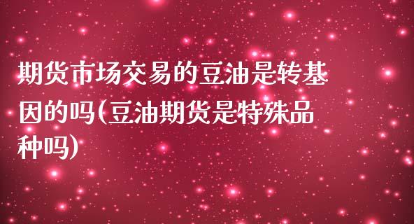 期货市场交易的豆油是转基因的吗(豆油期货是特殊品种吗)_https://www.qianjuhuagong.com_期货平台_第1张