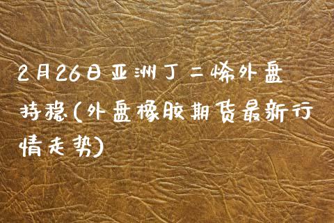 2月26日亚洲丁二烯外盘持稳(外盘橡胶期货最新行情走势)_https://www.qianjuhuagong.com_期货平台_第1张