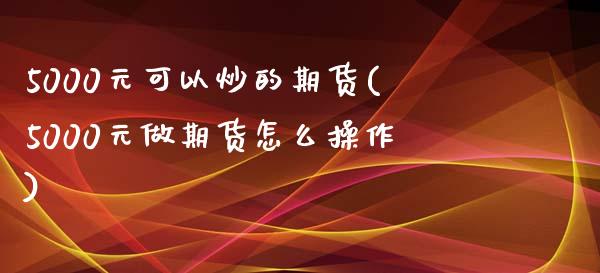 5000元可以炒的期货(5000元做期货怎么操作)_https://www.qianjuhuagong.com_期货直播_第1张