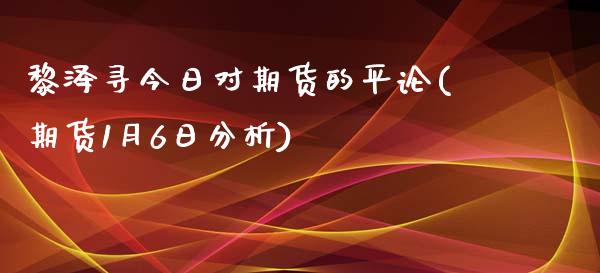 黎泽寻今日对期货的平论(期货1月6日分析)_https://www.qianjuhuagong.com_期货百科_第1张