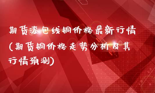 期货漆包线铜价格最新行情(期货铜价格走势分析及其行情预测)_https://www.qianjuhuagong.com_期货开户_第1张