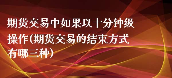 期货交易中如果以十分钟级操作(期货交易的结束方式有哪三种)_https://www.qianjuhuagong.com_期货行情_第1张