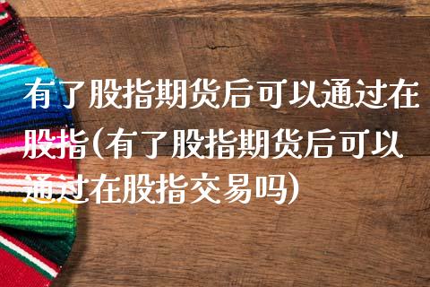 有了股指期货后可以通过在股指(有了股指期货后可以通过在股指交易吗)_https://www.qianjuhuagong.com_期货开户_第1张