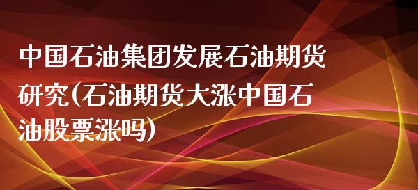 中国石油集团发展石油期货研究(石油期货大涨中国石油股票涨吗)_https://www.qianjuhuagong.com_期货百科_第1张