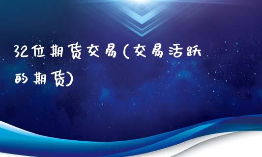 32位期货交易(交易活跃的期货)_https://www.qianjuhuagong.com_期货百科_第1张