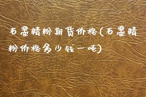 石墨精粉期货价格(石墨精粉价格多少钱一吨)_https://www.qianjuhuagong.com_期货平台_第1张