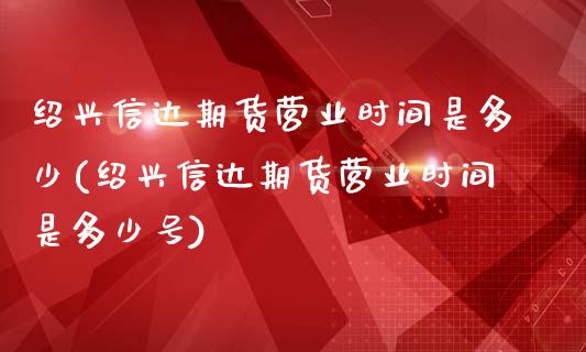 绍兴信达期货营业时间是多少(绍兴信达期货营业时间是多少号)_https://www.qianjuhuagong.com_期货开户_第1张