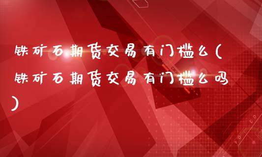 铁矿石期货交易有门槛么(铁矿石期货交易有门槛么吗)_https://www.qianjuhuagong.com_期货开户_第1张