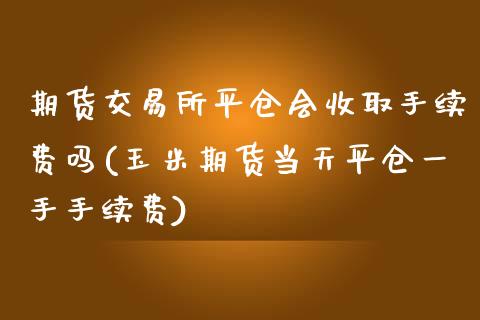 期货交易所平仓会收取手续费吗(玉米期货当天平仓一手手续费)_https://www.qianjuhuagong.com_期货平台_第1张