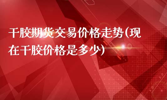 干胶期货交易价格走势(现在干胶价格是多少)_https://www.qianjuhuagong.com_期货行情_第1张