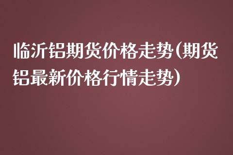 临沂铝期货价格走势(期货铝最新价格行情走势)_https://www.qianjuhuagong.com_期货平台_第1张