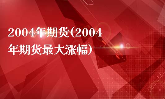 2004年期货(2004年期货最大涨幅)_https://www.qianjuhuagong.com_期货百科_第1张