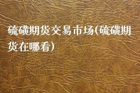 硫磺期货交易市场(硫磺期货在哪看)_https://www.qianjuhuagong.com_期货开户_第1张