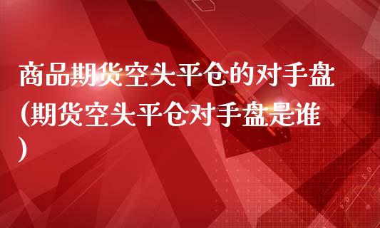 商品期货空头平仓的对手盘(期货空头平仓对手盘是谁)_https://www.qianjuhuagong.com_期货行情_第1张