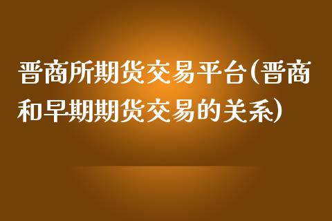 晋商所期货交易平台(晋商和早期期货交易的关系)_https://www.qianjuhuagong.com_期货直播_第1张