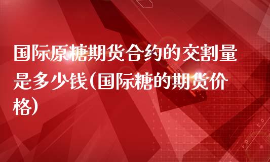 国际原糖期货合约的交割量是多少钱(国际糖的期货价格)_https://www.qianjuhuagong.com_期货行情_第1张