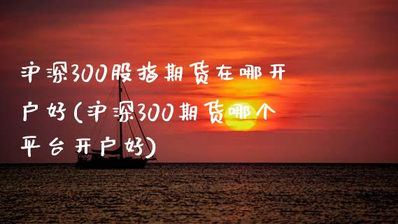 沪深300股指期货在哪开户好(沪深300期货哪个平台开户好)_https://www.qianjuhuagong.com_期货平台_第1张