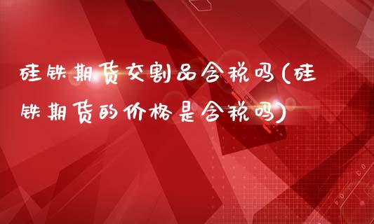 硅铁期货交割品含税吗(硅铁期货的价格是含税吗)_https://www.qianjuhuagong.com_期货平台_第1张