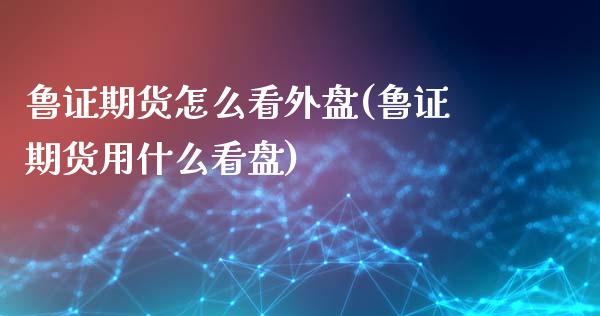 鲁证期货怎么看外盘(鲁证期货用什么看盘)_https://www.qianjuhuagong.com_期货平台_第1张