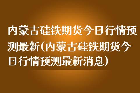 内蒙古硅铁期货今日行情预测最新(内蒙古硅铁期货今日行情预测最新消息)_https://www.qianjuhuagong.com_期货行情_第1张