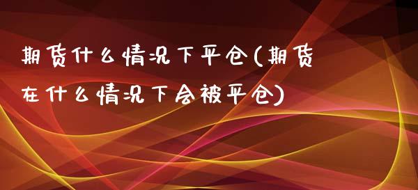 期货什么情况下平仓(期货在什么情况下会被平仓)_https://www.qianjuhuagong.com_期货开户_第1张