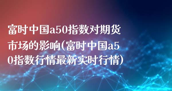 富时中国a50指数对期货市场的影响(富时中国a50指数行情最新实时行情)_https://www.qianjuhuagong.com_期货直播_第1张