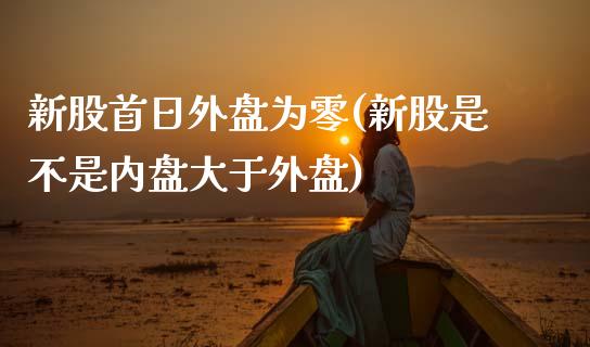 新股首日外盘为零(新股是不是内盘大于外盘)_https://www.qianjuhuagong.com_期货平台_第1张