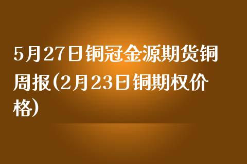 5月27日铜冠金源期货铜周报(2月23日铜期权价格)_https://www.qianjuhuagong.com_期货行情_第1张