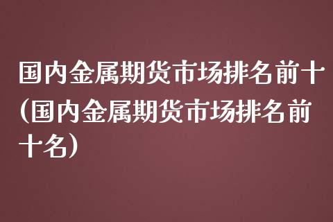 国内金属期货市场排名前十(国内金属期货市场排名前十名)_https://www.qianjuhuagong.com_期货直播_第1张