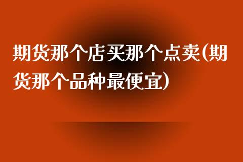 期货那个店买那个点卖(期货那个品种最便宜)_https://www.qianjuhuagong.com_期货行情_第1张