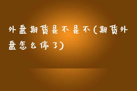 外盘期货是不是不(期货外盘怎么停了)_https://www.qianjuhuagong.com_期货平台_第1张