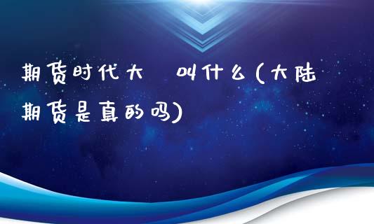 期货时代大陸叫什么(大陆期货是真的吗)_https://www.qianjuhuagong.com_期货百科_第1张