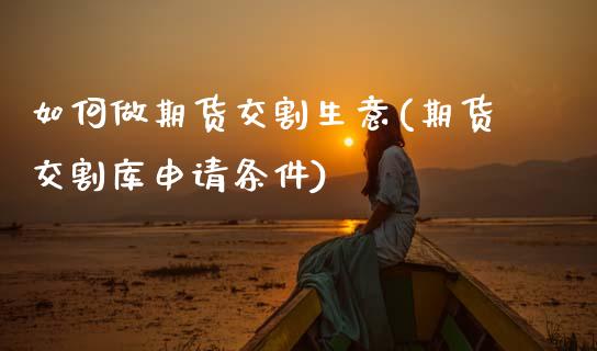 如何做期货交割生意(期货交割库申请条件)_https://www.qianjuhuagong.com_期货平台_第1张