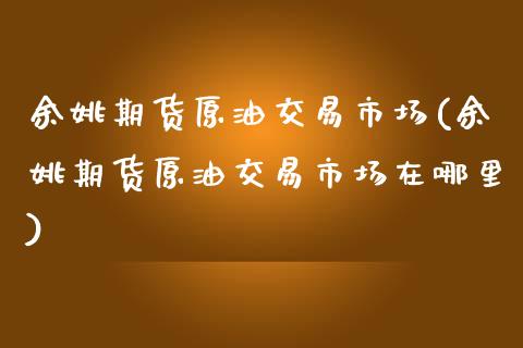 余姚期货原油交易市场(余姚期货原油交易市场在哪里)_https://www.qianjuhuagong.com_期货百科_第1张