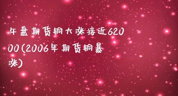 午盘期货铜大涨接近62000(2006年期货铜暴涨)_https://www.qianjuhuagong.com_期货直播_第1张