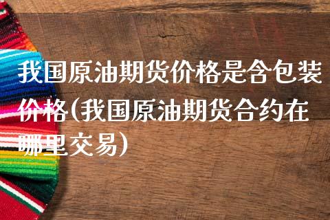 我国原油期货价格是含包装价格(我国原油期货合约在哪里交易)_https://www.qianjuhuagong.com_期货行情_第1张