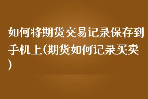 如何将期货交易记录保存到手机上(期货如何记录买卖)_https://www.qianjuhuagong.com_期货行情_第1张