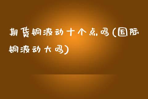 期货铜波动十个点吗(国际铜波动大吗)_https://www.qianjuhuagong.com_期货行情_第1张