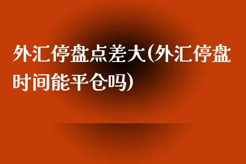 外汇停盘点差大(外汇停盘时间能平仓吗)_https://www.qianjuhuagong.com_期货行情_第1张