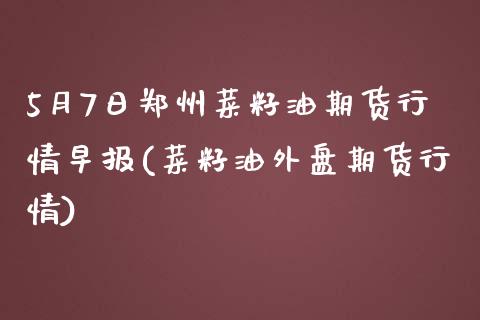 5月7日郑州菜籽油期货行情早报(菜籽油外盘期货行情)_https://www.qianjuhuagong.com_期货行情_第1张