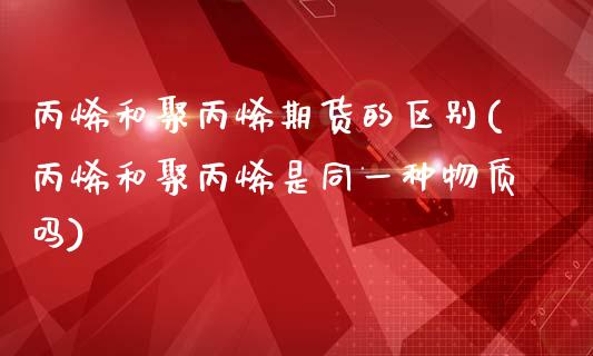 丙烯和聚丙烯期货的区别(丙烯和聚丙烯是同一种物质吗)_https://www.qianjuhuagong.com_期货行情_第1张