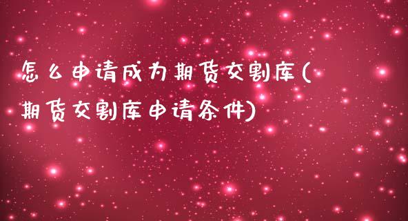 怎么申请成为期货交割库(期货交割库申请条件)_https://www.qianjuhuagong.com_期货行情_第1张