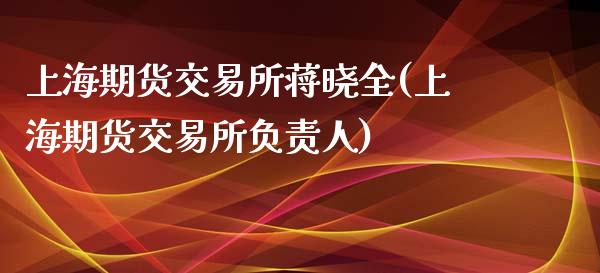 上海期货交易所蒋晓全(上海期货交易所负责人)_https://www.qianjuhuagong.com_期货百科_第1张