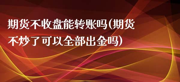 期货不收盘能转账吗(期货不炒了可以全部出金吗)_https://www.qianjuhuagong.com_期货平台_第1张