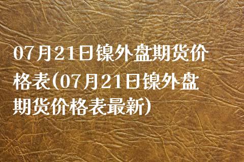 07月21日镍外盘期货价格表(07月21日镍外盘期货价格表最新)_https://www.qianjuhuagong.com_期货开户_第1张